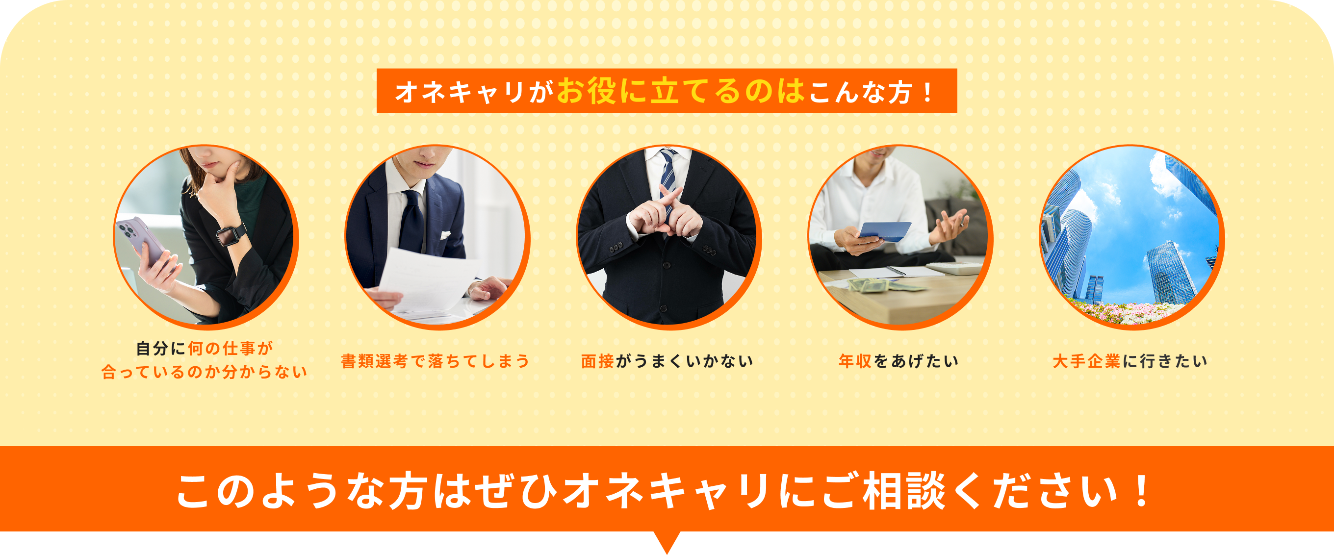 オネキャリがお役に立てるのはこんな方!自分に何の仕事が合っているのか分からない・書類選考で落ちてしまう・面接がうまくいかない・年収をあげたい・大手企業に行きたい