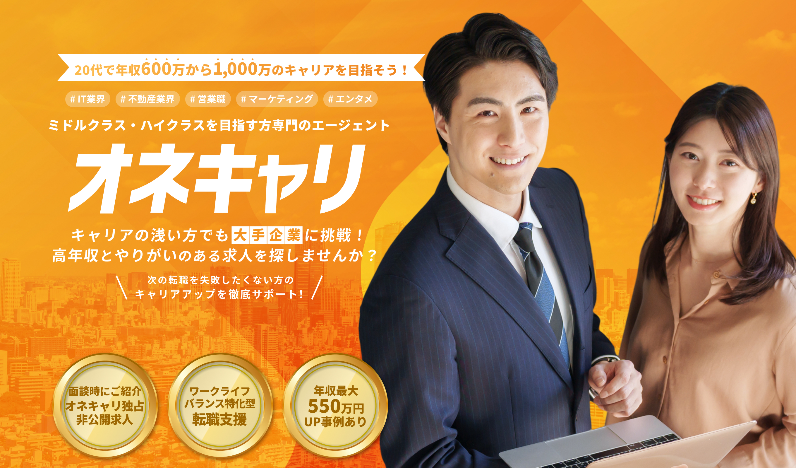 20代で年収600万から1000万のキャリアを実現！IT業界・不動産業界・営業職・マーケティング・エンタメ ミドルクラス・ハイクラスを目指す専門のエージェント｜オネキャリ キャリアの浅い方でも大手企業に挑戦！ 高年収とやりがいのある求人を探しませんか？