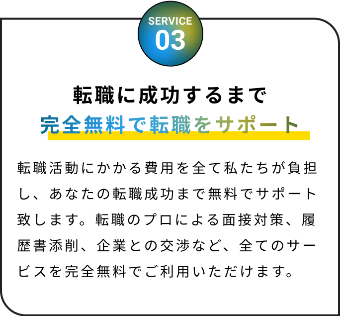 完全無料で転職をサポート！転職活動にかかる費用を全て私たちが負担し、あなたの転職成功まで無料でサポート致します。転職のプロによる面接対策、履歴書添削、企業との交渉など、全てのサービスを完全無料でご利用いただけます。